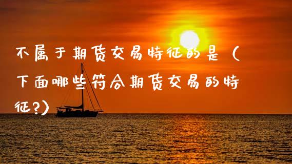 不属于期货交易特征的是（下面哪些符合期货交易的特征?）_https://cj002.lansai.wang_期货问答_第1张