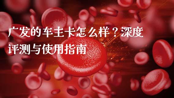 广发的车主卡怎么样？深度评测与使用指南_https://cj002.lansai.wang_财经问答_第1张