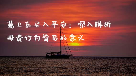 葛卫东买入平安：深入解析投资行为背后的意义_https://cj002.lansai.wang_财经问答_第1张