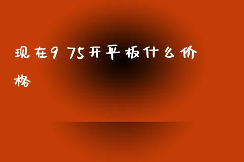 现在9 75开平板什么价格_https://cj002.lansai.wang_财经问答_第1张