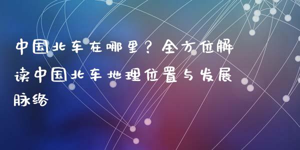 中国北车在哪里？全方位解读中国北车地理位置与发展脉络_https://cj002.lansai.wang_财经百问_第1张