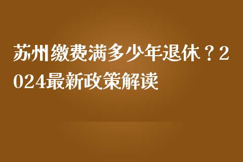 苏州缴费满多少年退休？2024最新政策解读_https://cj002.lansai.wang_期货问答_第1张