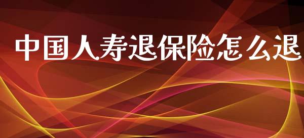 中国人寿退保险怎么退_https://cj002.lansai.wang_保险问答_第1张