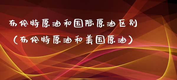 布伦特原油和国际原油区别（布伦特原油和美国原油）_https://cj002.lansai.wang_财经百问_第1张