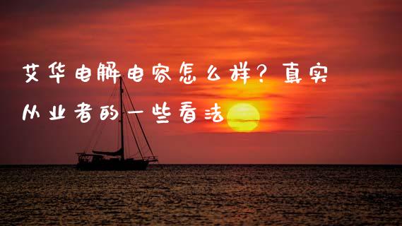艾华电解电容怎么样？真实从业者的一些看法_https://cj002.lansai.wang_会计问答_第1张