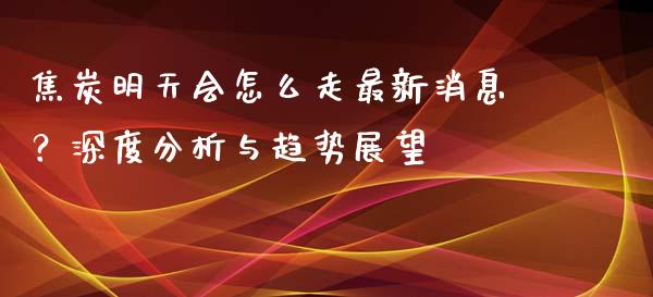 焦炭明天会怎么走最新消息？深度分析与趋势展望_https://cj002.lansai.wang_理财问答_第1张