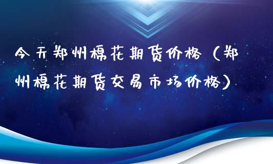 今天郑州棉花期货价格（郑州棉花期货交易市场价格）_https://cj002.lansai.wang_股市问答_第1张