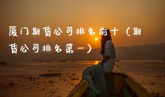 厦门期货公司排名前十（期货公司排名第一）_https://cj002.lansai.wang_财经百问_第1张