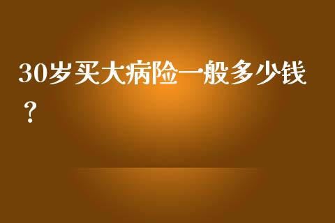 30岁买大病险一般多少钱？_https://cj002.lansai.wang_会计问答_第1张