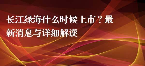 长江绿海什么时候上市？最新消息与详细解读_https://cj002.lansai.wang_理财问答_第1张