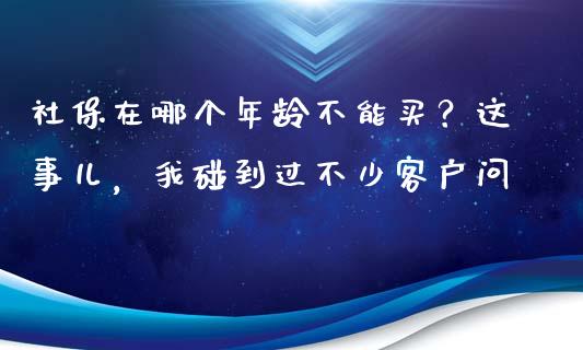 社保在哪个年龄不能买？这事儿，我碰到过不少客户问_https://cj002.lansai.wang_财经问答_第1张