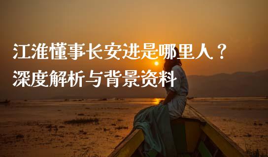 江淮懂事长安进是哪里人？深度解析与背景资料_https://cj002.lansai.wang_金融问答_第1张