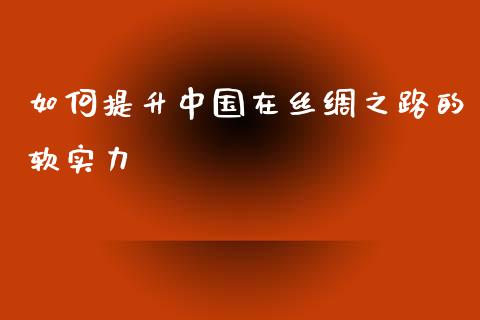 如何提升中国在丝绸之路的软实力_https://cj002.lansai.wang_财经百问_第1张