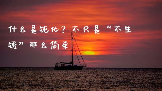 什么是钝化？不只是“不生锈”那么简单_https://cj002.lansai.wang_保险问答_第1张