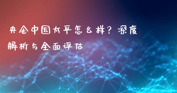 央企中国太平怎么样？深度解析与全面评估_https://cj002.lansai.wang_财经百问_第1张