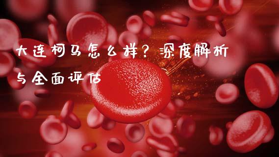 大连柯马怎么样？深度解析与全面评估_https://cj002.lansai.wang_财经百问_第1张