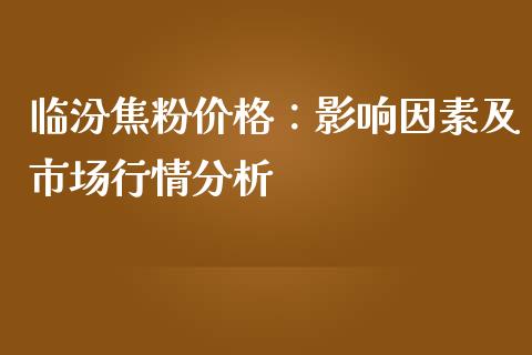 临汾焦粉价格：影响因素及市场行情分析_https://cj002.lansai.wang_会计问答_第1张