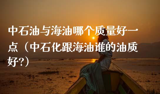 中石油与海油哪个质量好一点（中石化跟海油谁的油质好?）_https://cj002.lansai.wang_股市问答_第1张