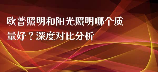 欧普照明和阳光照明哪个质量好？深度对比分析_https://cj002.lansai.wang_保险问答_第1张