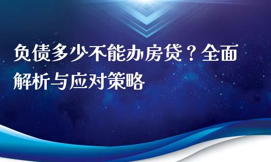 负债多少不能办房贷？全面解析与应对策略_https://cj002.lansai.wang_财经百问_第1张