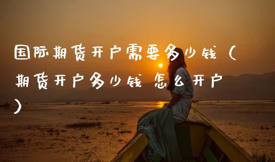 国际期货开户需要多少钱（期货开户多少钱 怎么开户）_https://cj002.lansai.wang_期货问答_第1张