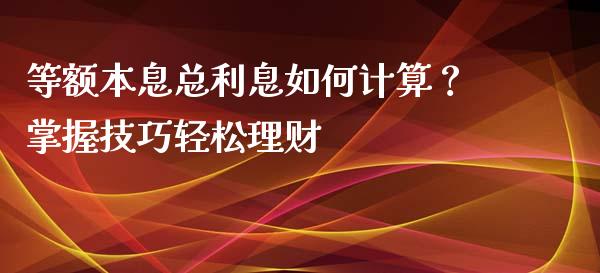 等额本息总利息如何计算？掌握技巧轻松理财_https://cj002.lansai.wang_财经百问_第1张