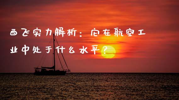 西飞实力解析：它在航空工业中处于什么水平？_https://cj002.lansai.wang_会计问答_第1张