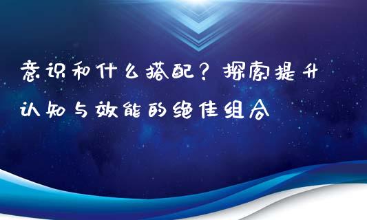 意识和什么搭配？探索提升认知与效能的绝佳组合_https://cj002.lansai.wang_股市问答_第1张