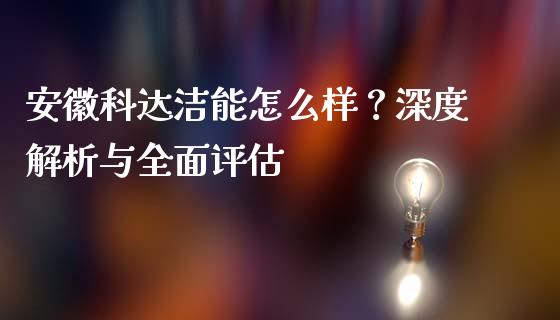 安徽科达洁能怎么样？深度解析与全面评估_https://cj002.lansai.wang_股市问答_第1张