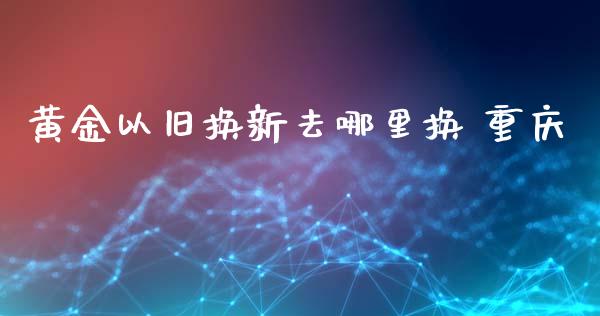 黄金以旧换新去哪里换 重庆_https://cj002.lansai.wang_股市问答_第1张