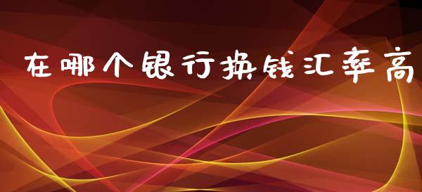 在哪个银行换钱汇率高_https://cj002.lansai.wang_财经问答_第1张
