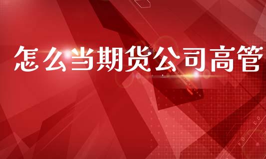怎么当期货公司高管_https://cj002.lansai.wang_股市问答_第1张