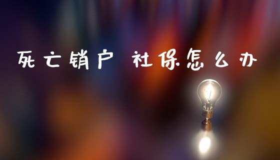 死亡销户 社保怎么办_https://cj002.lansai.wang_保险问答_第1张