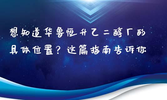 想知道华鲁恒升乙二醇厂的具体位置？这篇指南告诉你_https://cj002.lansai.wang_财经问答_第1张