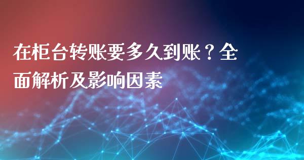 在柜台转账要多久到账？全面解析及影响因素_https://cj002.lansai.wang_会计问答_第1张