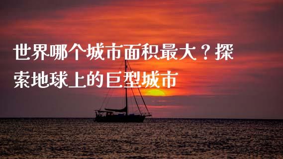 世界哪个城市面积最大？探索地球上的巨型城市_https://cj002.lansai.wang_股市问答_第1张