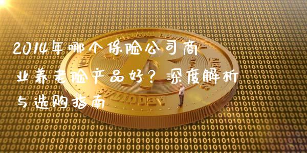 2014年哪个保险公司商业养老险产品好？深度解析与选购指南_https://cj002.lansai.wang_财经问答_第1张