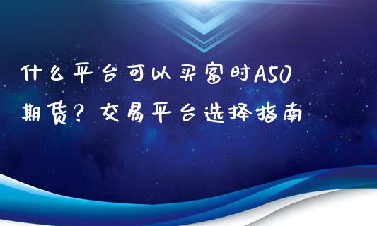 什么平台可以买富时A50期货？交易平台选择指南_https://cj002.lansai.wang_保险问答_第1张