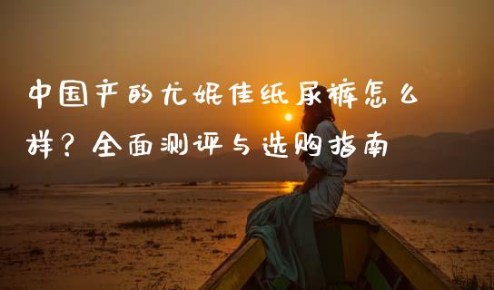 中国产的尤妮佳纸尿裤怎么样？全面测评与选购指南_https://cj002.lansai.wang_期货问答_第1张