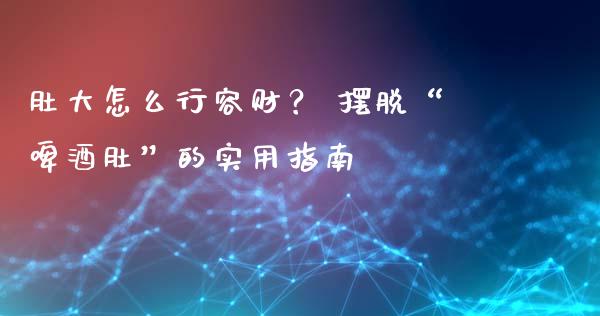 肚大怎么行容财？ 摆脱“啤酒肚”的实用指南_https://cj002.lansai.wang_会计问答_第1张