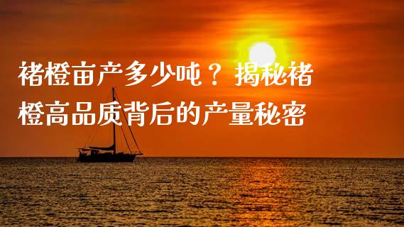 褚橙亩产多少吨？ 揭秘褚橙高品质背后的产量秘密_https://cj002.lansai.wang_股市问答_第1张