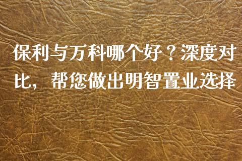 保利与万科哪个好？深度对比，帮您做出明智置业选择_https://cj002.lansai.wang_财经问答_第1张
