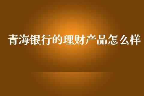 青海银行的理财产品怎么样_https://cj002.lansai.wang_股市问答_第1张