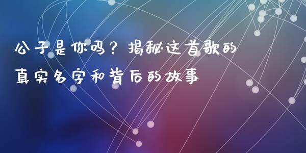 公子是你吗？揭秘这首歌的真实名字和背后的故事_https://cj002.lansai.wang_财经百问_第1张