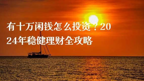 有十万闲钱怎么投资？2024年稳健理财全攻略_https://cj002.lansai.wang_财经百问_第1张