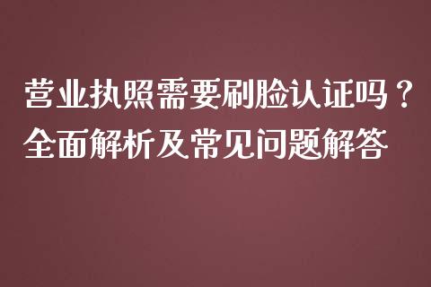 营业执照需要刷脸认证吗？全面解析及常见问题解答_https://cj002.lansai.wang_保险问答_第1张