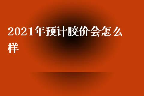 2021年预计胶价会怎么样_https://cj002.lansai.wang_期货问答_第1张