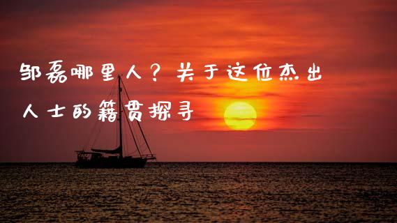 邹磊哪里人？关于这位杰出人士的籍贯探寻_https://cj002.lansai.wang_股市问答_第1张