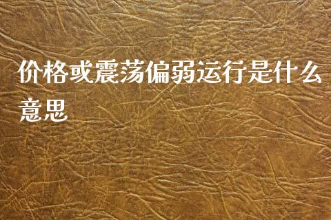 价格或震荡偏弱运行是什么意思_https://cj002.lansai.wang_会计问答_第1张