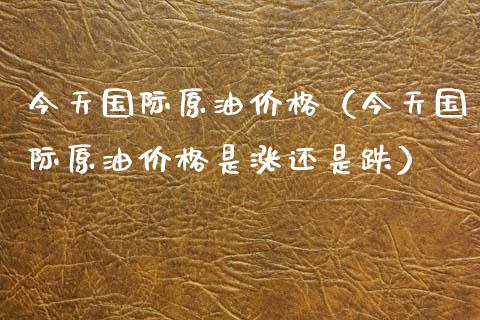 今天国际原油价格（今天国际原油价格是涨还是跌）_https://cj002.lansai.wang_金融问答_第1张